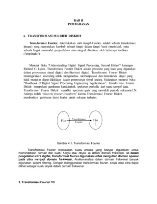 BAB II
PEMBAHASAN
A. TRANSFORMASI FOURIER DISKRIT
Transformasi Fourier, dikemukakan oleh Joseph Fourier, adalah sebuah transformasi
integral yang menyatakan kembali sebuah fungsi dalam fungsi basis sinusioidal, yaitu
sebuah fungsi sinusoidal penjumlahan atau integral dikalikan oleh beberapa koefisien
("amplitudo").
Menurut Buku “Understanding Digital Signal Processing, Second Edition” karangan
Richard G. Lyons. Transformasi Fourier Diskrit adalah prosedur yang kuat yang digunakan
dalam pemrosesan sinyal digital dan filterisasi digital. Transformasi Fourier Diskrit
menungkinkan seseorang untuk menganalisa, memanipulasi dan mensintesis sinyal yang
tidak mungkin dapat dilakukan dalam pemrosesan sinyal analog. Sedangkan menurut buku
“Handbook of Digital Signal Processing Engineering Applications”, Transformasi Fourier
Diskrit merupakan gambaran karakteristik spektrum periodik dari suatu sampel data.
Transformasi Fourier Diskrit memiliki spectrum garis yang mewakili periode sekuensial N.
Adanya istilah “discrete fourier transform” karena Transformasi Fourier Diskrit
memberikan gambaran deret fourier untuk sekuens terbatas.
Gambar 4.1. Transformasi Fourier
Transformasi Fourier merupakan suatu proses yang banyak digunakan untuk
memindahkan domain dari suatu fungsi atau obyek ke dalam domain frekwensi. Di dalam
pengolahan citra digital, transformasi fourier digunakan untuk mengubah domain spasial
pada citra menjadi domain frekwensi. Analisa-analisa dalam domain frekwensi banyak
digunakan seperti filtering. Dengan menggunakan transformasi fourier, sinyal atau citra dapat
dilihat sebagai suatu obyek dalam domain frekwensi.
1. Transformasi Fourier 1D
F(t) F(
)
Transformasi
Fourier
 