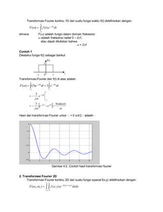 Transformasi Fourier kontinu 1D dari suatu fungsi waktu f(t) didefinisikan dengan:




 dtetfF tj
 ).()(
dimana F() adalah fungsi dalam domain frekwensi
 adalah frekwensi radial 0 – 2f,
atau dapat dituliskan bahwa
 = 2f
Contoh 1
Diketahui fungsi f(t) sebagai berikut:
Transformasi Fourier dari f(t) di atas adalah:
 




1
1
1
1
3)3()( dtedteF tjtj 

  





)sin(63
3
1
1





jj
tj
ee
j
e
j
:
Gambar 4.2. Contoh hasil transformasi fourier
2. Transformasi Fourier 2D
Transformasi Fourier kontinu 2D dari suatu fungsi spasial f(x,y) didefinisikan dengan:
 
 





 dxdyeyxfF yxj 21
).,(),( 21


t0 1-1
3
f(t)
 