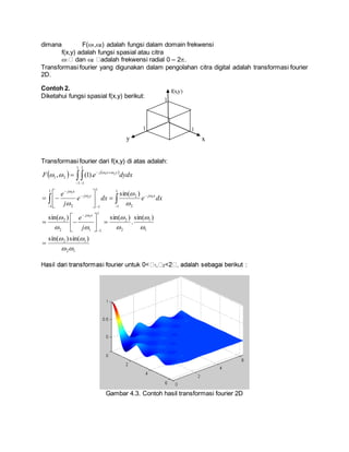 dimana F(1,2) adalah fungsi dalam domain frekwensi
f(x,y) adalah fungsi spasial atau citra
 dan 2 adalah frekwensi radial 0 – 2.
Transformasi fourier yang digunakan dalam pengolahan citra digital adalah transformasi fourier
2D.
Contoh 2.
Diketahui fungsi spasial f(x,y) berikut:
Transformasi fourier dari f(x,y) di atas adalah:
   
12
12
1
1
2
2
1
112
2
1
1 2
2
1
1
1
12
1
1
1
1
21
)sin()sin(
)sin(
.
)sin()sin(
)sin(
).1(,
1
12
1
21




































 


 


 
j
e
dxedxe
j
e
dydxeF
xj
xjyj
xj
yxj
1 2 :
Gambar 4.3. Contoh hasil transformasi fourier 2D
xy
f(x,y)
1
1 1
 
