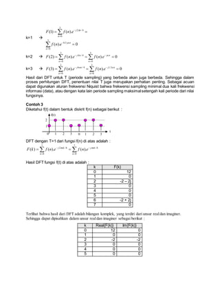k=1 
0).(
).()1(
3
0
5.0
3
0
4/2








n
jn
n
nj
enf
enfF


k=2  0).().()2(
3
0
3
0
4/4
  



n
jn
n
nj
enfenfF 
k=3  0).().()3(
3
0
5.1
3
0
4/6
  



n
nj
n
nnj
enfenfF 
Hasil dari DFT untuk T (periode sampling) yang berbeda akan juga berbeda. Sehingga dalam
proses perhitungan DFT, penentuan nilai T juga merupakan perhatian penting. Sebagai acuan
dapat digunakan aturan frekwensi Niquist bahwa frekwensi sampling minimal dua kali frekwensi
informasi (data), atau dengan kata lain periode sampling maksimalsetengah kali periode dari nilai
fungsinya.
Contoh 3
Diketahui f(t) dalam bentuk diskrit f(n) sebagai berikut :
DFT dengan T=1 dari fungsi f(n) di atas adalah :
 




7
0
8/
7
0
8/2
).().()(
n
nkj
n
nkj
enfenfkF 
Hasil DFT fungsi f(t) di atas adalah :
k F(k)
0 12
1 0
2 -2 – 2j
3 0
4 0
5 0
6 -2 + 2j
7 0
Terlihat bahwa hasil dari DFT adalah bilangan komplek, yang terdiri dari unsur realdan imaginer.
Sehingga dapat dipisahkan dalam unsur realdan imaginer sebagai berikut :
k Real{F(k)} Im{F(k)}
0 12 0
1 0 0
2 -2 -2
3 0 0
4 0 0
5 0 0
0 1 2 3
t
f(t)
2
1
0 1 2 3
 