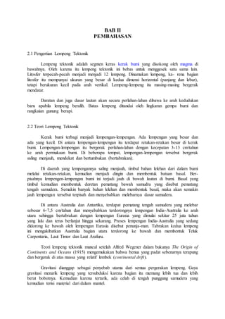 BAB II
PEMBAHASAN
2.1 Pengertian Lempeng Tektonik
Lempeng tektonik adalah segmen keras kerak bumi yang disokong oleh magma di
bawahnya. Oleh karena itu lempeng tektonik ini bebas untuk menggesek satu sama lain.
Litosfer terpecah-pecah menjadi menjadi 12 lempeng. Dinamakan lempeng, ka- rena bagian
litosfer itu mempunyai ukuran yang besar di kedua dimensi horizontal (panjang dan lebar),
tetapi berukuran kecil pada arah vertikal. Lempeng-lempeng itu masing-masing bergerak
mendatar.
Daratan dan juga dasar lautan akan secara perlahan-lahan dibawa ke arah kedudukan
baru apabila lempeng beralih. Batas lempeng ditandai oleh lingkaran gempa bumi dan
rangkaian gunung berapi.
2.2 Teori Lempeng Tektonik
Kerak bumi terbagi menjadi lempengan-lempengan. Ada lempengan yang besar dan
ada yang kecil. Di antara lempengan-lempengan itu terdapat retakan-retakan besar di kerak
bumi. Lempengan-lempengan itu bergerak perlahan-lahan dengan kecepatan 3-13 cm/tahun
ke arah permukaan bumi. Di beberapa tempat, lempengan-lempengan tersebut bergerak
saling menjauh, mendekat dan bertumbukan (bertabrakan).
Di daerah yang lempengannya saling menjauh, timbul bahan lelehan dari dalam bumi
melalui retakan-retakan, kemudian menjadi dingin dan membentuk batuan basal. Ber-
pisahnya lempengen-lempengan bumi ini terjadi jauh di bawah lautan di bumi. Basal yang
timbul kemudian membentuk deretan pematang bawah samudra yang disebut pematang
tengah samudera. Semakin banyak bahan lelehan dan membentuk basal, maka akan semakin
jauh lempengan tersebut terpisah dan menyebabkan melebarnya dasar samudera.
Di antara Australia dan Antartika, terdapat pematang tengah samudera yang melebar
sebesar 6-7,5 cm/tahun dan menyebabkan terdorongnya lempengan India-Australia ke arah
utara sehingga bertabrakan dengan lempengan Eurasia yang dimulai sekitar 25 juta tahun
yang lalu dan terus berlanjut hingga sekarang. Proses lempengan India-Australia yang sedang
didorong ke bawah oleh lempengan Eurasia disebut penunja-man. Tabrakan kedua lempeng
ini mengakibatkan Australia bagian utara terdorong ke bawah dan membentuk Teluk
Carpentaria, Laut Timor dan Laut Arafuru.
Teori lempeng tektonik muncul setelah Alfred Wegener dalam bukunya The Origin of
Continents and Oceans (1915) mengemukakan bahwa benua yang padat sebenarnya terapung
dan bergerak di atas massa yang relatif lembek (continental drift).
Gravitasi dianggap sebagai penyebab utama dari semua pergerakan lempeng. Gaya
gravitasi menarik lempeng yang tersubduksi karena bagian itu memang lebih tua dan lebih
berat bobotnya. Kemudian karena tertarik, ada celah di tengah punggung samudera yang
kemudian terisi material dari dalam mantel.
 