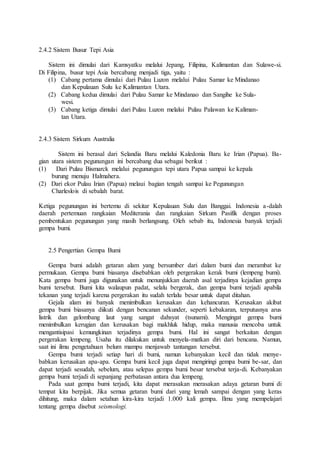 2.4.2 Sistem Busur Tepi Asia
Sistem ini dimulai dari Kamsyatku melalui Jepang, Filipina, Kalimantan dan Sulawe-si.
Di Filipina, busur tepi Asia bercabang menjadi tiga, yaitu :
(1) Cabang pertama dimulai dari Pulau Luzon melalui Pulau Samar ke Mindanao
dan Kepulauan Sulu ke Kalimantan Utara.
(2) Cabang kedua dimulai dari Pulau Samar ke Mindanao dan Sangihe ke Sula-
wesi.
(3) Cabang ketiga dimulai dari Pulau Luzon melalui Pulau Palawan ke Kaliman-
tan Utara.
2.4.3 Sistem Sirkum Australia
Sistem ini berasal dari Selandia Baru melalui Kaledonia Baru ke Irian (Papua). Ba-
gian utara sistem pegunungan ini bercabang dua sebagai berikut :
(1) Dari Pulau Bismarck melalui pegunungan tepi utara Papua sampai ke kepala
burung menuju Halmahera.
(2) Dari ekor Pulau Irian (Papua) melaui bagian tengah sampai ke Pegunungan
Charleslois di sebalah barat.
Ketiga pegunungan ini bertemu di sekitar Kepulauan Sulu dan Banggai. Indonesia a-dalah
daerah pertemuan rangkaian Mediterania dan rangkaian Sirkum Pasifik dengan proses
pembentukan pegunungan yang masih berlangsung. Oleh sebab itu, Indonesia banyak terjadi
gempa bumi.
2.5 Pengertian Gempa Bumi
Gempa bumi adalah getaran alam yang bersumber dari dalam bumi dan merambat ke
permukaan. Gempa bumi biasanya disebabkan oleh pergerakan kerak bumi (lempeng bumi).
Kata gempa bumi juga digunakan untuk menunjukkan daerah asal terjadinya kejadian gempa
bumi tersebut. Bumi kita walaupun padat, selalu bergerak, dan gempa bumi terjadi apabila
tekanan yang terjadi karena pergerakan itu sudah terlalu besar untuk dapat ditahan.
Gejala alam ini banyak menimbulkan kerusakan dan kehancuran. Kerusakan akibat
gempa bumi biasanya diikuti dengan bencanan sekunder, seperti kebakaran, terputusnya arus
listrik dan gelombang laut yang sangat dahsyat (tsunami). Mengingat gempa bumi
menimbulkan kerugian dan kerusakan bagi makhluk hidup, maka manusia mencoba untuk
mengantisipasi kemungkinan terjadinya gempa bumi. Hal ini sangat berkaitan dengan
pergerakan lempeng. Usaha itu dilakukan untuk menyela-matkan diri dari bencana. Namun,
saat ini ilmu pengetahuan belum mampu menjawab tantangan tersebut.
Gempa bumi terjadi setiap hari di bumi, namun kebanyakan kecil dan tidak menye-
babkan kerusakan apa-apa. Gempa bumi kecil juga dapat mengiringi gempa bumi be-sar, dan
dapat terjadi sesudah, sebelum, atau selepas gempa bumi besar tersebut terja-di. Kebanyakan
gempa bumi terjadi di sepanjang perbatasan antara dua lempeng.
Pada saat gempa bumi terjadi, kita dapat merasakan merasakan adaya getaran bumi di
tempat kita berpijak. Jika semua getaran bumi dari yang lemah sampai dengan yang keras
dihitung, maka dalam setahun kira-kira terjadi 1.000 kali gempa. Ilmu yang mempelajari
tentang gempa disebut seismologi.
 