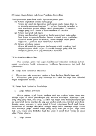 2.7 Macam-Macam Getaran pada Proses Perambatan Gempa Bumi
Proses perambatan gempa bumi melalui tiga macam getaran, yaitu :
(1) Getaran longitudinal (merapat-merenggang)
Getaran ini berasal dari hiposentrum dan bergerak melalui bagian dalam bu-
mi ke segala arah dengan kecepatan 7-14 km/jam. Getaran ini merupakan ge-
taran pendahuluan pertama sehingga disebut getaran primer (P) karena da-
tangnya paling awal. Getaran ini belum menimbulkan kerusakan.
(2) Getaran transversal (naik-turun)
Getaran yang berasal dari hiposentrum dan bergerak melalui bagian dalam
bumi dengan kecepatan 4-7 km/jam. Getaran ini adalah getaran pendahuluan
kedua dan disebut getaran sekunder (S), karena datangnya setelah getaran
longitudinal. Getaran ini belum menimbulkan kerusakan.
(3) Getaran gelombang panjang
Getaran ini berasal dari episentrum dan bergerak melalui permukaan bumi
dengan kecepatan 3,8-3,9 km/jam. Getaran ini datangnya paling akhir dan
merupakan getaran pokok yang menimbulkan kerusakan.
2.8 Macam-Macam Gempa Bumi
Pada dasarnya, gempa bumi dapat diklasifikasikan berdasarkan intesitasnya (kekuat-
annya), penyebabnya, bentuk episentrumnya, kedalaman hiposentrumnya dan jarak dari
episentrumnya.
2.8.1 Gempa Bumi Berdasarkan Intesitasnya
a) Makroseisme, yaitu gempa yang intesitasnya besar dan dapat diketahui tanpa alat.
b) Mikroseisme, yaitu gempa yang intesitasnya kecil sekali dan hanya dapat di-ketahui
dengan menggunakan alat saja.
2.8.2 Gempa Bumi Berdasarkan Penyebabnya
a) Gempa runtuhan (robohan)
Gempa runtuhan terjadi karena runtuhnya tanah atau retaknya lapisan batuan yang
biasanya terjadi di daerah pertambangan yang berbentuk terowongan, pegunungan kapur,
lereng tebing yang curam, atau lubang. Di dalam pegu-nungan kapur kadang-kadang terdapat
gua yang terjadi karena pelarutan jika atap gua tersebut runtuh, maka timbullah gempa bumi.
Kejadian gempa sema-cam ini sering terjadi di lokasi pertambangan bawah tanah karena
batuan-batuan di dalamnya dieksploitasi sehingga mengakibatkan munculnya rongga bawah
tanah. Umumnya, gempa runtuhan sangat jarang terjadi, kalau pun ter-jadi, hanya dalam
skala kecil, bahaya yang ditimbulkan kecil dan terjadi di daerah lokal. Gempa ini terjadi
sekitar 3% tiap tahunnya.
b) Gempa vulkanis
 
