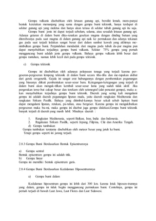 Gempa vulkanis disebabkan oleh letusan gunung api, bersifat lemah, mem-punyai
bentuk keretakan memanjang yang sama dengan gempa bumi tektonik, hanya terdapat di
sekitar gunung api yang meletus dan hanya akan terasa di sekitar tubuh gunung api itu saja.
Gempa bumi jenis ini dapat terjadi sebelum, selama, atau sesudah letusan gunung api.
Adanya getaran di dalam bumi dika-renakan gesekan magma dengan dinding batuan yang
diterobosnya pada saat magma di dalam gunung api naik ke permukaan dan adanya tekanan
gas pada saat terjadi ledakan sangat besar dari dalam sumbat kawah yang akhirnya me-
nimbulkan gempa bumi. Perpindahan mendadak dari magma pada tubuh da-pur magma pun
dapat menyebabkan terjadinya gempa bumi vulkanis. Sekitar 75% gempa yang pernah
mengguncang bumi adalah jenis gempa vulkanis. Bahaya gempa vulkanis lebih besar dari
gempa runtuhan, namun lebih kecil dari pada gempa tektonik.
c) Gempa tektonik
Gempa ini disebabkan oleh adanaya pelepasan tenaga yang terjadi karena per-
geseran-pergeseran lempeng tektonik di dalam bumi secara tiba-tiba dan me-rupakan akibat
dari gerak orogenetik. Gejala ini sangat erat hubungannya dengan pembentukan pegunungan
yang biasanya diikuti pembentukan sesar-sesar baru. Ketegangan-ketegangan yang terjadi di
dalam bumi akan mengak-tifkan kembali sesar-sesar lama yang sudah tidak aktif. Jika
pergerakan terse-but cukup besar dan terekam oleh seismograf (alat pencatat gempa), maka a-
kan menyebabkan terjadinya gempa bumi tektonik. Daerah yang sering kali mengalami
gempa ini adalah daerah pegunungan lipatan muda, yaitu daerah rangkaian Mediterania dan
rangkaian Sirkum Pasifik. Bahaya yang ditimbul-kannya besar sekali sebab lapisan bumi
dapat mengalami lipatan, retakan, pa-tahan, atau bergeser. Karena gempa ini mengakibatkan
pergeseran muka bu-mi, maka gempa ini disebut juga gempa dislokasi.Gempa bumi tektonik
banyak terjadi di daerah yang masih labil. Misalnya daerah :
1. Rangkaian Mediterania, seperti Balkan, Iran, India dan Indonesia.
2. Rngakaian Sirkum Pasifik, seperti Jepang, Filipina, Cile dan Amerika Tengah.
d) Gempa tumbukan
Gempa tumbukan terutama disebabkan oleh meteor besar yang jatuh ke bumi.
Tetapi gempa seperti ini jarang terjadi.
2.8.3 Gempa Bumi Berdasarkan Bentuk Episentrumnya
a) Gempa sentral
Bentuk episentrum gempa ini adalah titik.
b) Gempa linear
Gempa ini memiliki bentuk episentrum garis.
2.8.4 Gempa Bumi Berdasarkan Kedalaman Hiposentrumnya
a) Gempa bumi dalam
Kedalaman hiposentrum gempa ini lebih dari 300 km. karena letak hiposen-trumnya
yang dalam, gempa ini tidak begitu mengguncang permukaan bumi. Contohnya, gempa ini
pernah terjadi di bawah Laut Jawa, Laut Flores dan Laut Sulawesi.
 