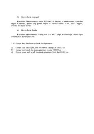 b) Gempa bumi menengah
Kedalaman hiposentrumnya antara 100-300 km. Gempa ini menimbulkan ke-rusakan
ringan. Contohnya, gempa yang pernah terjadi di sebelah selatan Ja-wa, Nusa Tenggara,
Maluku dan Teluk Tomini.
c) Gempa bumi dangkal
Kedalaman hiposentrumnya kurang dari 100 km. Gempa ini berbahaya karena dapat
menimbulkan kerusakan besar.
2.8.5 Gempa Bumi Berdasarkan Jarak dari Episentrum
a) Gempa lokal terjadi jika jarak episentrum kurang dari 10.000 km.
b) Gempa jauh terjadi jika jarak episentrum sekitar 10.000 km.
c) Gempa sangat jauh terjadi jika jarak episentrum lebih dari 10.000 km.
 