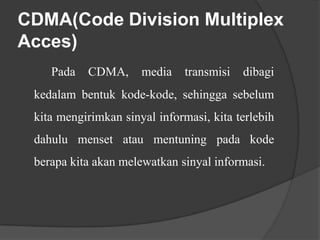 CDMA(Code Division Multiplex
Acces)
Pada

CDMA,

media

transmisi

dibagi

kedalam bentuk kode-kode, sehingga sebelum
kita mengirimkan sinyal informasi, kita terlebih

dahulu menset atau mentuning pada kode
berapa kita akan melewatkan sinyal informasi.

 