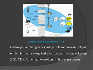 Gambar : Sistem pada system CDMA

Dalam perkembangan teknologi telekomunikasi telepon
seluler terutama yang berkaitan dengan generasi ke-tiga
(3G), CDMA menjadi teknologi pilihan masa depan.

 