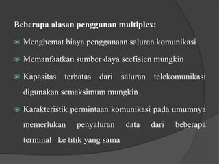 Beberapa alasan penggunan multiplex:


Menghemat biaya penggunaan saluran komunikasi



Memanfaatkan sumber daya seefisien mungkin



Kapasitas terbatas dari saluran telekomunikasi
digunakan semaksimum mungkin



Karakteristik permintaan komunikasi pada umumnya
memerlukan

penyaluran

terminal ke titik yang sama

data

dari

beberapa

 
