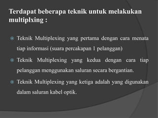 Terdapat beberapa teknik untuk melakukan
multiplxing :


Teknik Multiplexing yang pertama dengan cara menata
tiap informasi (suara percakapan 1 pelanggan)



Teknik Multiplexing yang kedua dengan cara tiap

pelanggan menggunakan saluran secara bergantian.


Teknik Multiplexing yang ketiga adalah yang digunakan
dalam saluran kabel optik.

 