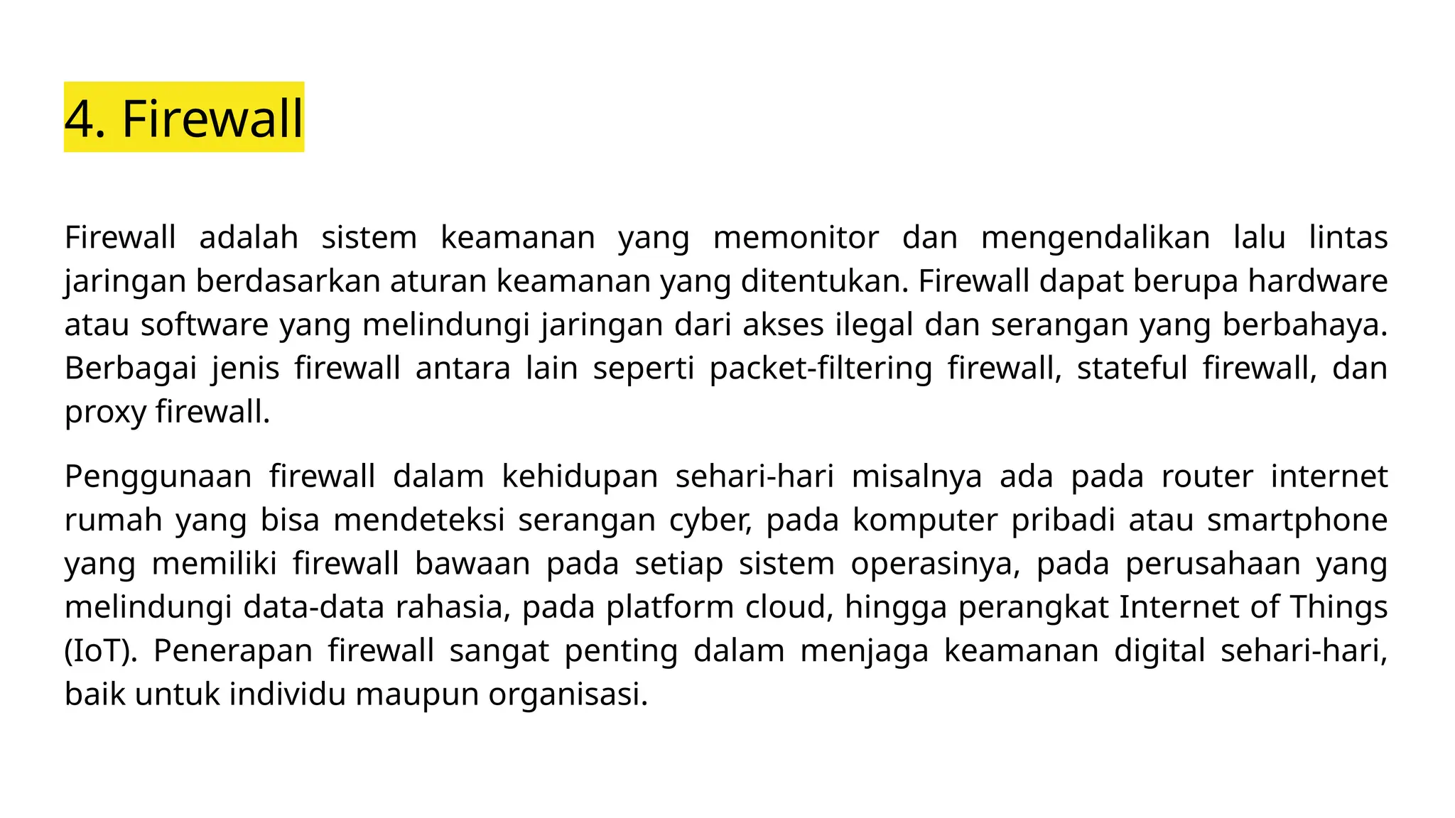 4. Firewall
Firewall adalah sistem keamanan yang memonitor dan mengendalikan lalu lintas
jaringan berdasarkan aturan keamanan yang ditentukan. Firewall dapat berupa hardware
atau software yang melindungi jaringan dari akses ilegal dan serangan yang berbahaya.
Berbagai jenis firewall antara lain seperti packet-filtering firewall, stateful firewall, dan
proxy firewall.
Penggunaan firewall dalam kehidupan sehari-hari misalnya ada pada router internet
rumah yang bisa mendeteksi serangan cyber, pada komputer pribadi atau smartphone
yang memiliki firewall bawaan pada setiap sistem operasinya, pada perusahaan yang
melindungi data-data rahasia, pada platform cloud, hingga perangkat Internet of Things
(IoT). Penerapan firewall sangat penting dalam menjaga keamanan digital sehari-hari,
baik untuk individu maupun organisasi.
 