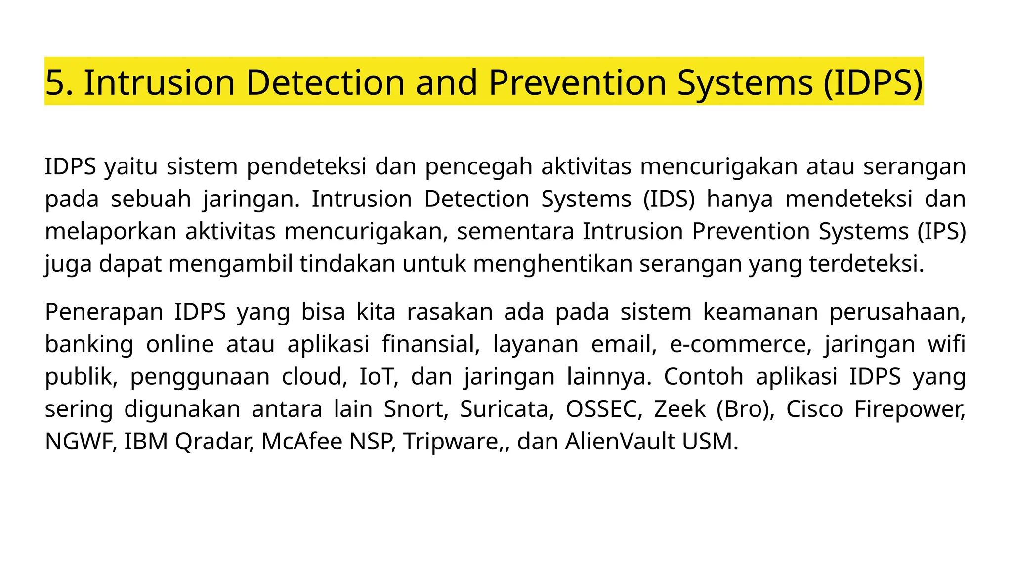 5. Intrusion Detection and Prevention Systems (IDPS)
IDPS yaitu sistem pendeteksi dan pencegah aktivitas mencurigakan atau serangan
pada sebuah jaringan. Intrusion Detection Systems (IDS) hanya mendeteksi dan
melaporkan aktivitas mencurigakan, sementara Intrusion Prevention Systems (IPS)
juga dapat mengambil tindakan untuk menghentikan serangan yang terdeteksi.
Penerapan IDPS yang bisa kita rasakan ada pada sistem keamanan perusahaan,
banking online atau aplikasi finansial, layanan email, e-commerce, jaringan wifi
publik, penggunaan cloud, IoT, dan jaringan lainnya. Contoh aplikasi IDPS yang
sering digunakan antara lain Snort, Suricata, OSSEC, Zeek (Bro), Cisco Firepower,
NGWF, IBM Qradar, McAfee NSP, Tripware,, dan AlienVault USM.
 