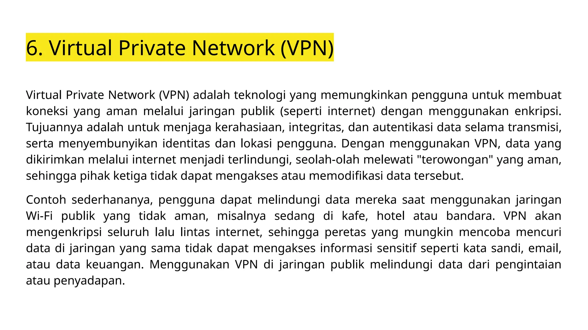 6. Virtual Private Network (VPN)
Virtual Private Network (VPN) adalah teknologi yang memungkinkan pengguna untuk membuat
koneksi yang aman melalui jaringan publik (seperti internet) dengan menggunakan enkripsi.
Tujuannya adalah untuk menjaga kerahasiaan, integritas, dan autentikasi data selama transmisi,
serta menyembunyikan identitas dan lokasi pengguna. Dengan menggunakan VPN, data yang
dikirimkan melalui internet menjadi terlindungi, seolah-olah melewati "terowongan" yang aman,
sehingga pihak ketiga tidak dapat mengakses atau memodifikasi data tersebut.
Contoh sederhananya, pengguna dapat melindungi data mereka saat menggunakan jaringan
Wi-Fi publik yang tidak aman, misalnya sedang di kafe, hotel atau bandara. VPN akan
mengenkripsi seluruh lalu lintas internet, sehingga peretas yang mungkin mencoba mencuri
data di jaringan yang sama tidak dapat mengakses informasi sensitif seperti kata sandi, email,
atau data keuangan. Menggunakan VPN di jaringan publik melindungi data dari pengintaian
atau penyadapan.
 