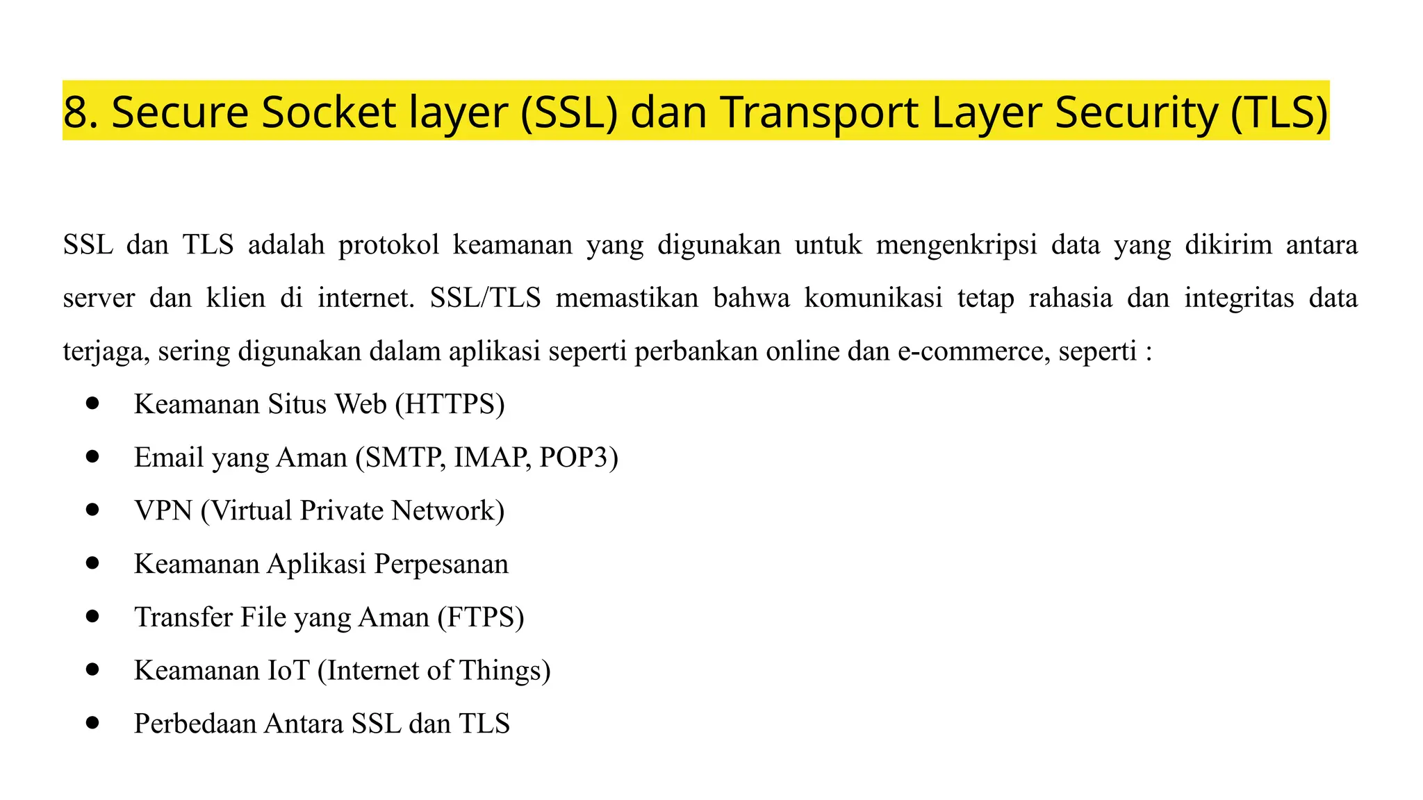 8. Secure Socket layer (SSL) dan Transport Layer Security (TLS)
SSL dan TLS adalah protokol keamanan yang digunakan untuk mengenkripsi data yang dikirim antara
server dan klien di internet. SSL/TLS memastikan bahwa komunikasi tetap rahasia dan integritas data
terjaga, sering digunakan dalam aplikasi seperti perbankan online dan e-commerce, seperti :
● Keamanan Situs Web (HTTPS)
● Email yang Aman (SMTP, IMAP, POP3)
● VPN (Virtual Private Network)
● Keamanan Aplikasi Perpesanan
● Transfer File yang Aman (FTPS)
● Keamanan IoT (Internet of Things)
● Perbedaan Antara SSL dan TLS
 