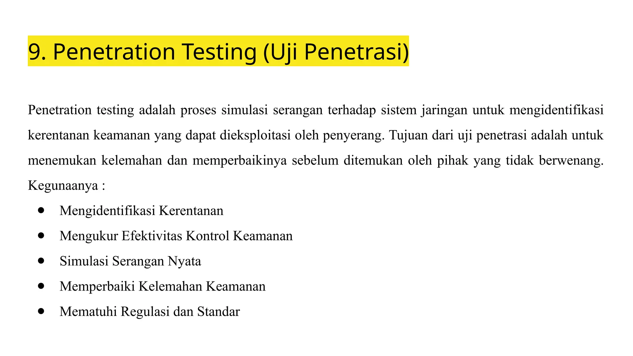 9. Penetration Testing (Uji Penetrasi)
Penetration testing adalah proses simulasi serangan terhadap sistem jaringan untuk mengidentifikasi
kerentanan keamanan yang dapat dieksploitasi oleh penyerang. Tujuan dari uji penetrasi adalah untuk
menemukan kelemahan dan memperbaikinya sebelum ditemukan oleh pihak yang tidak berwenang.
Kegunaanya :
● Mengidentifikasi Kerentanan
● Mengukur Efektivitas Kontrol Keamanan
● Simulasi Serangan Nyata
● Memperbaiki Kelemahan Keamanan
● Mematuhi Regulasi dan Standar
 