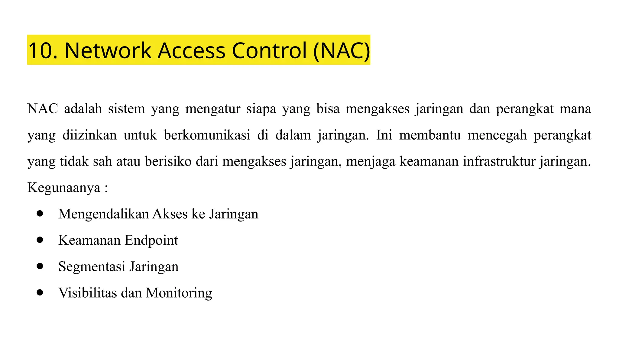 10. Network Access Control (NAC)
NAC adalah sistem yang mengatur siapa yang bisa mengakses jaringan dan perangkat mana
yang diizinkan untuk berkomunikasi di dalam jaringan. Ini membantu mencegah perangkat
yang tidak sah atau berisiko dari mengakses jaringan, menjaga keamanan infrastruktur jaringan.
Kegunaanya :
● Mengendalikan Akses ke Jaringan
● Keamanan Endpoint
● Segmentasi Jaringan
● Visibilitas dan Monitoring
 