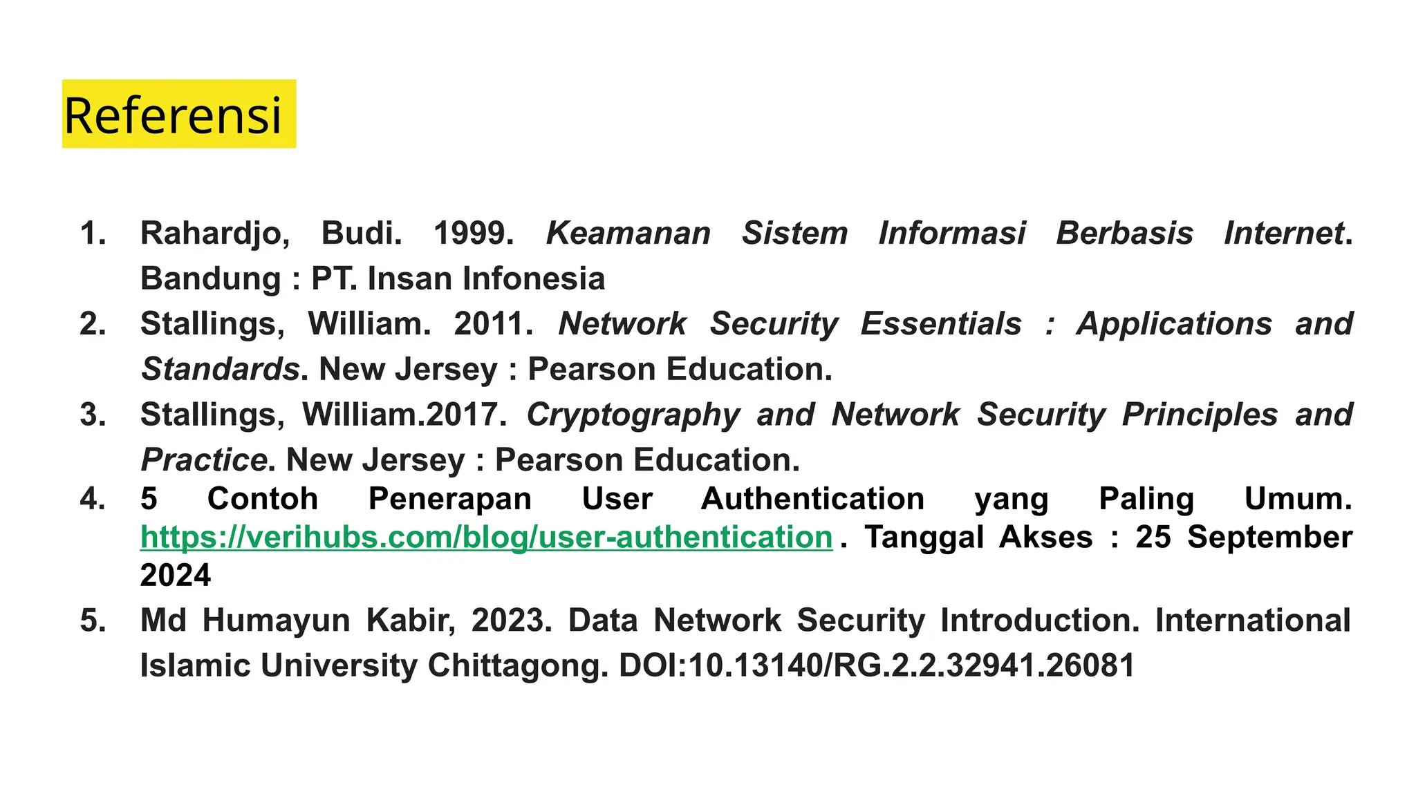 Referensi
1. Rahardjo, Budi. 1999. Keamanan Sistem Informasi Berbasis Internet.
Bandung : PT. Insan Infonesia
2. Stallings, William. 2011. Network Security Essentials : Applications and
Standards. New Jersey : Pearson Education.
3. Stallings, William.2017. Cryptography and Network Security Principles and
Practice. New Jersey : Pearson Education.
4. 5 Contoh Penerapan User Authentication yang Paling Umum.
https://verihubs.com/blog/user-authentication . Tanggal Akses : 25 September
2024
5. Md Humayun Kabir, 2023. Data Network Security Introduction. International
Islamic University Chittagong. DOI:10.13140/RG.2.2.32941.26081
 