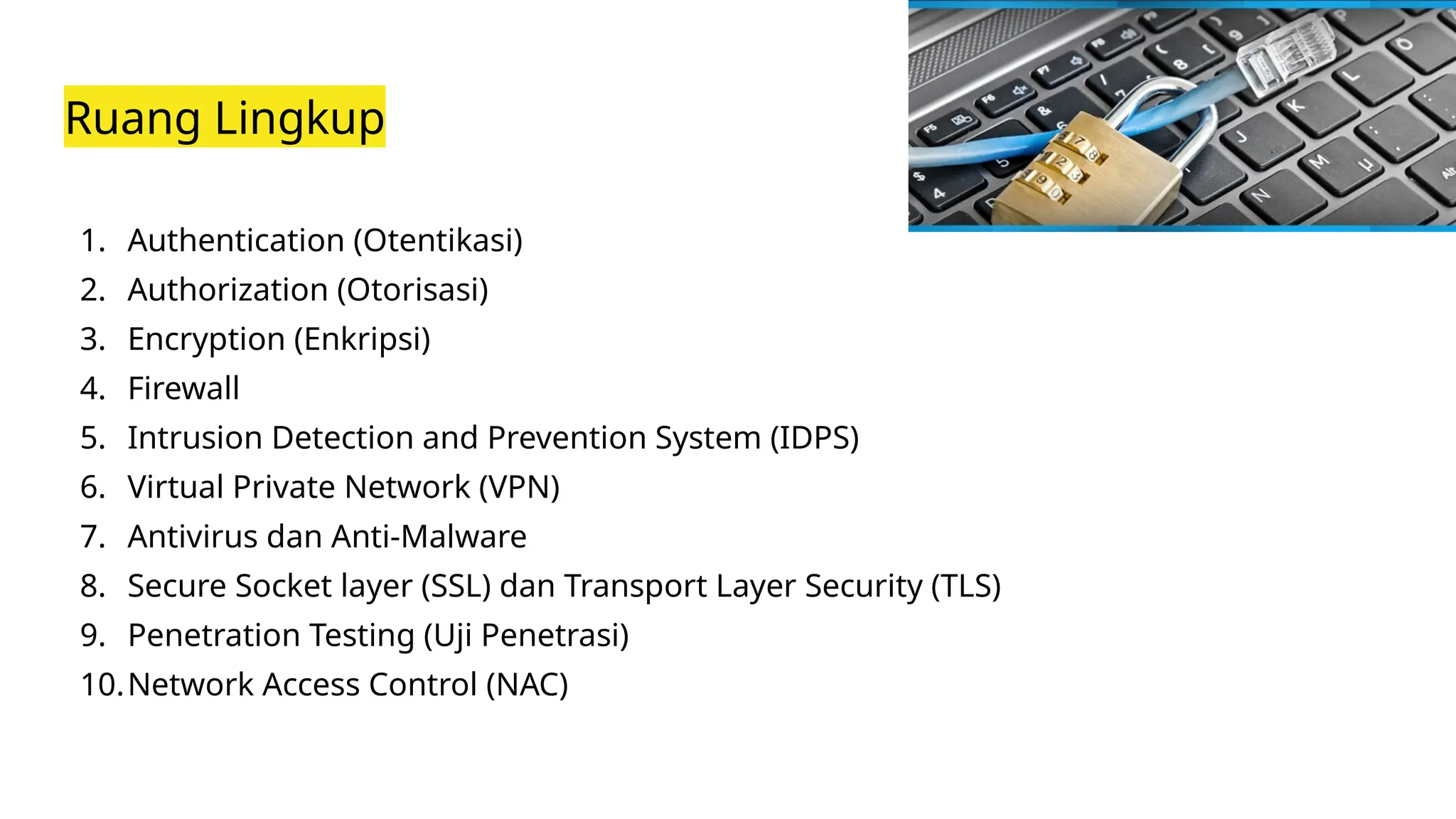 Ruang Lingkup
1. Authentication (Otentikasi)
2. Authorization (Otorisasi)
3. Encryption (Enkripsi)
4. Firewall
5. Intrusion Detection and Prevention System (IDPS)
6. Virtual Private Network (VPN)
7. Antivirus dan Anti-Malware
8. Secure Socket layer (SSL) dan Transport Layer Security (TLS)
9. Penetration Testing (Uji Penetrasi)
10.Network Access Control (NAC)
 