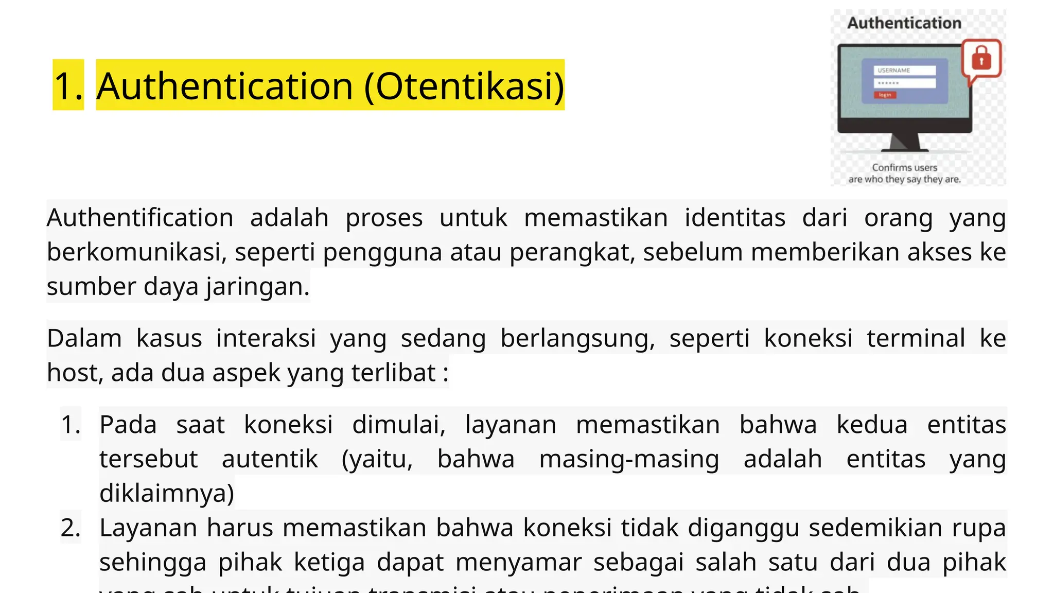 1. Authentication (Otentikasi)
Authentification adalah proses untuk memastikan identitas dari orang yang
berkomunikasi, seperti pengguna atau perangkat, sebelum memberikan akses ke
sumber daya jaringan.
Dalam kasus interaksi yang sedang berlangsung, seperti koneksi terminal ke
host, ada dua aspek yang terlibat :
1. Pada saat koneksi dimulai, layanan memastikan bahwa kedua entitas
tersebut autentik (yaitu, bahwa masing-masing adalah entitas yang
diklaimnya)
2. Layanan harus memastikan bahwa koneksi tidak diganggu sedemikian rupa
sehingga pihak ketiga dapat menyamar sebagai salah satu dari dua pihak
 