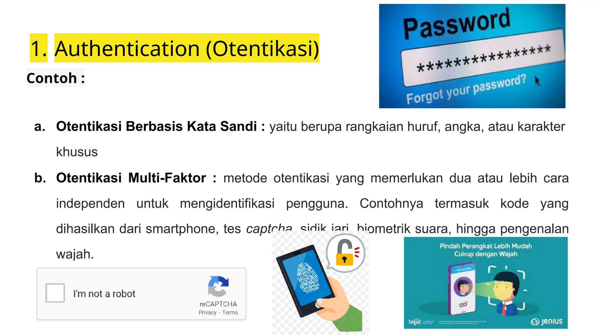 1. Authentication (Otentikasi)
Contoh :
a. Otentikasi Berbasis Kata Sandi : yaitu berupa rangkaian huruf, angka, atau karakter
khusus
b. Otentikasi Multi-Faktor : metode otentikasi yang memerlukan dua atau lebih cara
independen untuk mengidentifikasi pengguna. Contohnya termasuk kode yang
dihasilkan dari smartphone, tes captcha, sidik jari, biometrik suara, hingga pengenalan
wajah.
 