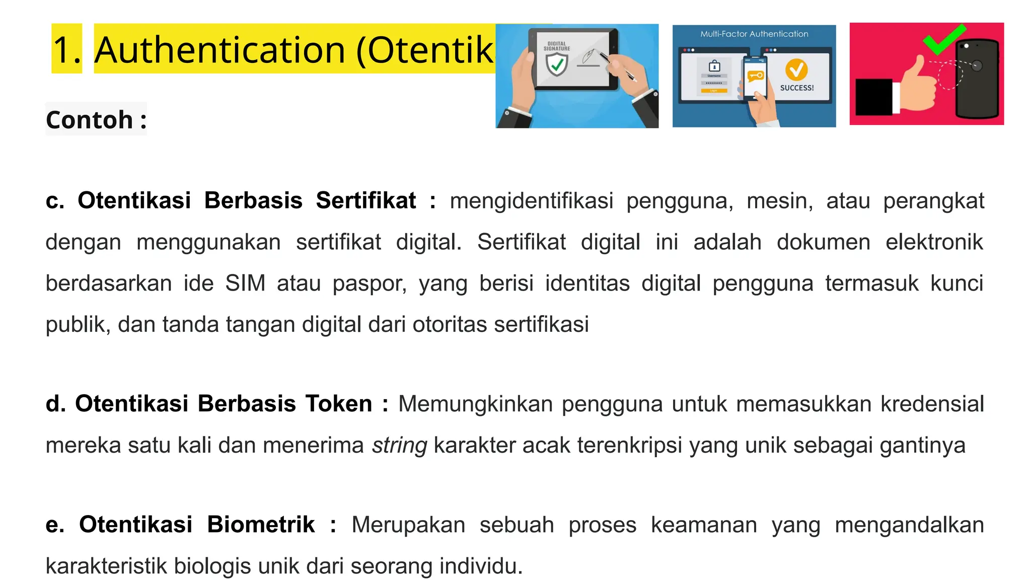 1. Authentication (Otentikasi)
Contoh :
c. Otentikasi Berbasis Sertifikat : mengidentifikasi pengguna, mesin, atau perangkat
dengan menggunakan sertifikat digital. Sertifikat digital ini adalah dokumen elektronik
berdasarkan ide SIM atau paspor, yang berisi identitas digital pengguna termasuk kunci
publik, dan tanda tangan digital dari otoritas sertifikasi
d. Otentikasi Berbasis Token : Memungkinkan pengguna untuk memasukkan kredensial
mereka satu kali dan menerima string karakter acak terenkripsi yang unik sebagai gantinya
e. Otentikasi Biometrik : Merupakan sebuah proses keamanan yang mengandalkan
karakteristik biologis unik dari seorang individu.
 