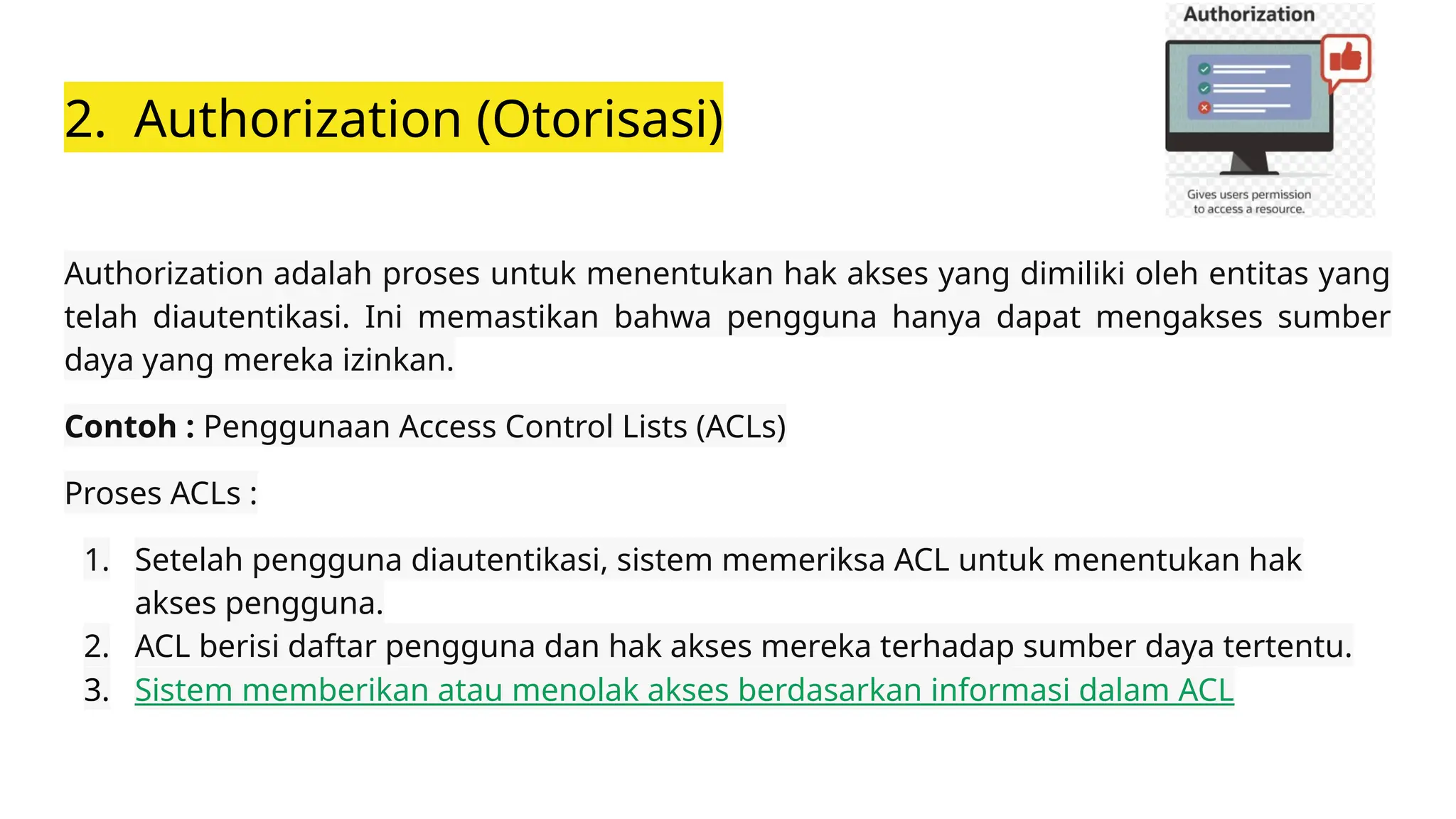 2. Authorization (Otorisasi)
Authorization adalah proses untuk menentukan hak akses yang dimiliki oleh entitas yang
telah diautentikasi. Ini memastikan bahwa pengguna hanya dapat mengakses sumber
daya yang mereka izinkan.
Contoh : Penggunaan Access Control Lists (ACLs)
Proses ACLs :
1. Setelah pengguna diautentikasi, sistem memeriksa ACL untuk menentukan hak
akses pengguna.
2. ACL berisi daftar pengguna dan hak akses mereka terhadap sumber daya tertentu.
3. Sistem memberikan atau menolak akses berdasarkan informasi dalam ACL
 