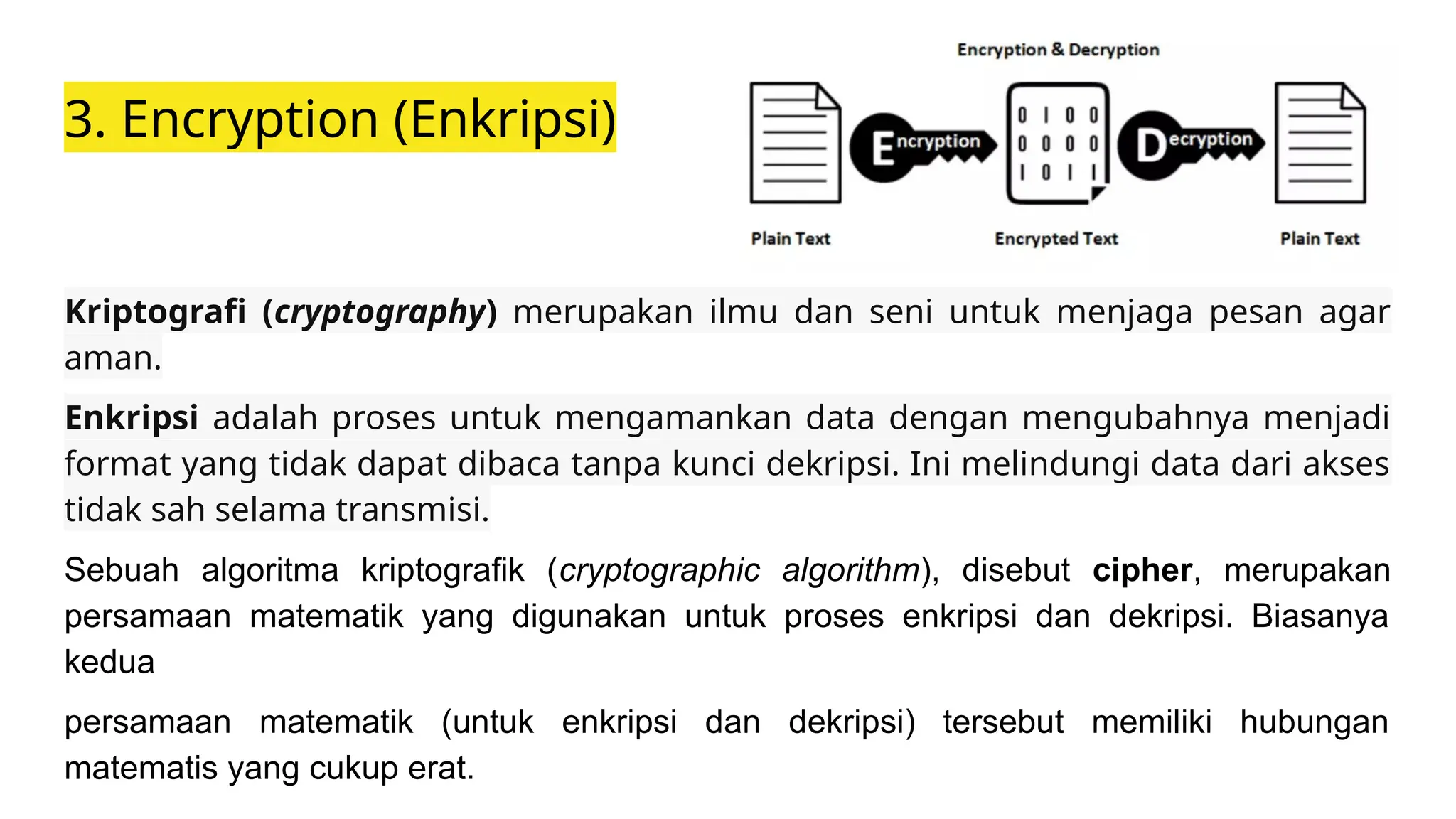 3. Encryption (Enkripsi)
Kriptografi (cryptography) merupakan ilmu dan seni untuk menjaga pesan agar
aman.
Enkripsi adalah proses untuk mengamankan data dengan mengubahnya menjadi
format yang tidak dapat dibaca tanpa kunci dekripsi. Ini melindungi data dari akses
tidak sah selama transmisi.
Sebuah algoritma kriptografik (cryptographic algorithm), disebut cipher, merupakan
persamaan matematik yang digunakan untuk proses enkripsi dan dekripsi. Biasanya
kedua
persamaan matematik (untuk enkripsi dan dekripsi) tersebut memiliki hubungan
matematis yang cukup erat.
 