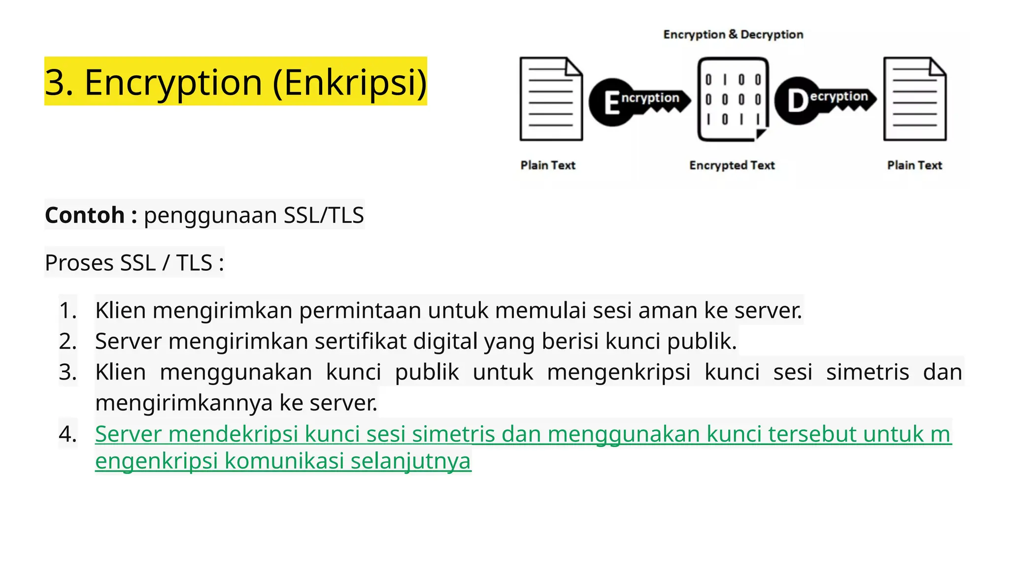 3. Encryption (Enkripsi)
Contoh : penggunaan SSL/TLS
Proses SSL / TLS :
1. Klien mengirimkan permintaan untuk memulai sesi aman ke server.
2. Server mengirimkan sertifikat digital yang berisi kunci publik.
3. Klien menggunakan kunci publik untuk mengenkripsi kunci sesi simetris dan
mengirimkannya ke server.
4. Server mendekripsi kunci sesi simetris dan menggunakan kunci tersebut untuk m
engenkripsi komunikasi selanjutnya
 