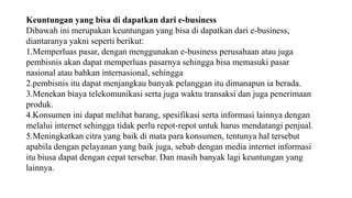 Keuntungan yang bisa di dapatkan dari e-business
Dibawah ini merupakan keuntungan yang bisa di dapatkan dari e-business,
diantaranya yakni seperti berikut:
1.Memperluas pasar, dengan menggunakan e-business perusahaan atau juga
pembisnis akan dapat memperluas pasarnya sehingga bisa memasuki pasar
nasional atau bahkan internasional, sehingga
2.pembisnis itu dapat menjangkau banyak pelanggan itu dimanapun ia berada.
3.Menekan biaya telekomunikasi serta juga waktu transaksi dan juga penerimaan
produk.
4.Konsumen ini dapat melihat barang, spesifikasi serta informasi lainnya dengan
melalui internet sehingga tidak perlu repot-repot untuk harus mendatangi penjual.
5.Meningkatkan citra yang baik di mata para konsumen, tentunya hal tersebut
apabila dengan pelayanan yang baik juga, sebab dengan media internet informasi
itu biusa dapat dengan cepat tersebar. Dan masih banyak lagi keuntungan yang
lainnya.
 
