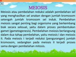 Meiosis atau pembelahan reduksi adalah pembelahan sel
yang menghasilkan sel anakan dengan jumlah kromosom
setengah jumlah kromosom sel induk. Pembelahan
meiosis sangat penting bagi organisme yang berkembang
biak secara seksual, yaitu dalam proses pembentukan
gamet (gametogenesis). Pembelahan meiosis berlangsung
dalam dua tahap pembelahan, yaitu meiosis I dan meiosis
II. Pada meiosis I terjadi reduksi (pengurangan) jumlah
kromosom, sedangkan pada meiosis II terjadi proses
sama dengan pembelahan mitosis.
X
 