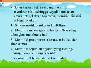 • Sel eukariot adalah sel yang memiliki
membrane inti sehingga terjadi pemisahan
antara inti sel dan sitoplasma, memiliki ciri-ciri
sebagai berikut ;
1. Sel eukariotik berukuran 10-100µm
2. Memiliki materi genetic berupa DNA yang
dibungkus membrane inti
3. Memiliki protoplasma (kesatuan inti sel dan
sitoplasma)
4. Memiliki sejumlah organel yang masing-
masing memiliki fungsi spesifik
5. Contoh : sel hewan dan sel tumbuhan
X
 