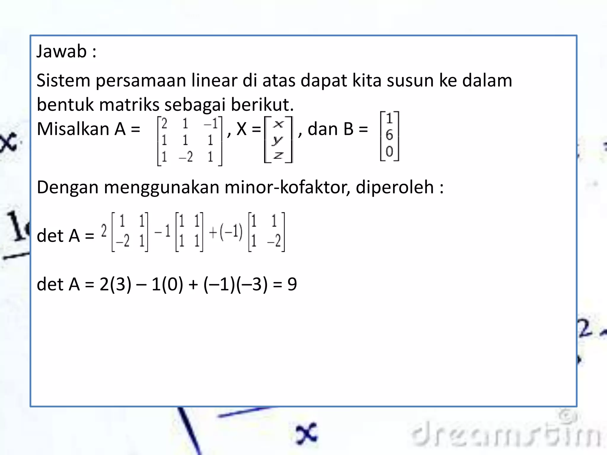 Jawab :
Sistem persamaan linear di atas dapat kita susun ke dalam
bentuk matriks sebagai berikut.
Misalkan A = , X = , dan B =
Dengan menggunakan minor-kofaktor, diperoleh :
det A =
det A = 2(3) – 1(0) + (–1)(–3) = 9
 