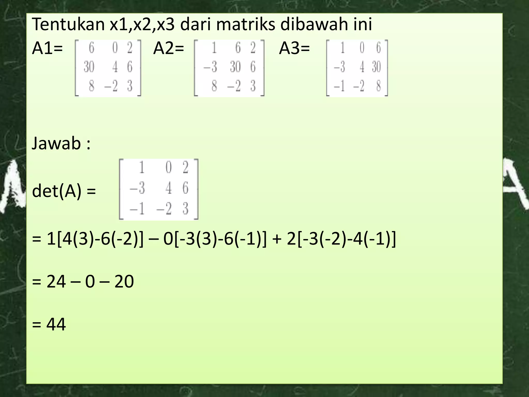 Tentukan x1,x2,x3 dari matriks dibawah ini
A1= A2= A3=
Jawab :
det(A) =
= 1[4(3)-6(-2)] – 0[-3(3)-6(-1)] + 2[-3(-2)-4(-1)]
= 24 – 0 – 20
= 44
 