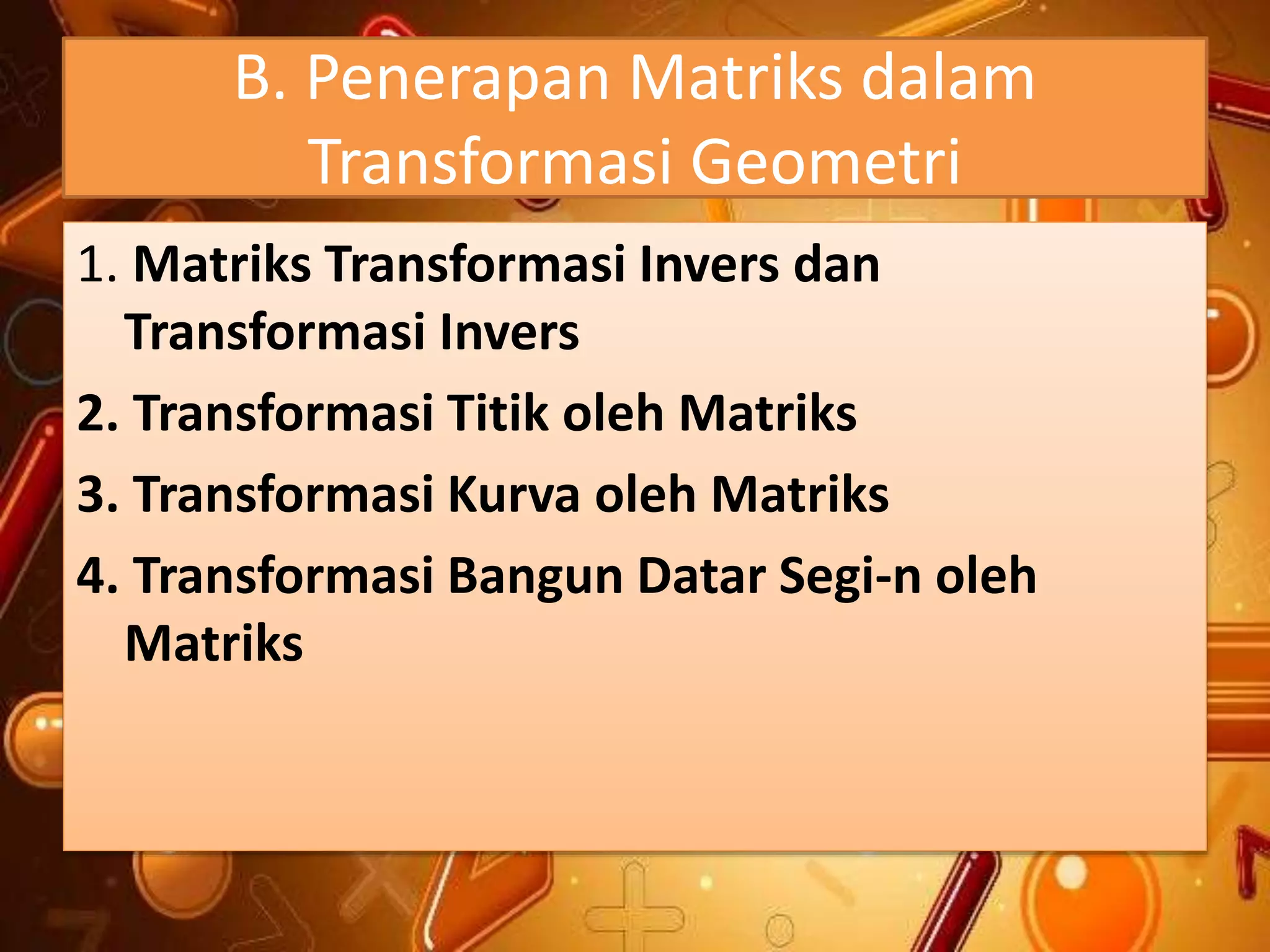 B. Penerapan Matriks dalam
Transformasi Geometri
1. Matriks Transformasi Invers dan
Transformasi Invers
2. Transformasi Titik oleh Matriks
3. Transformasi Kurva oleh Matriks
4. Transformasi Bangun Datar Segi-n oleh
Matriks
 