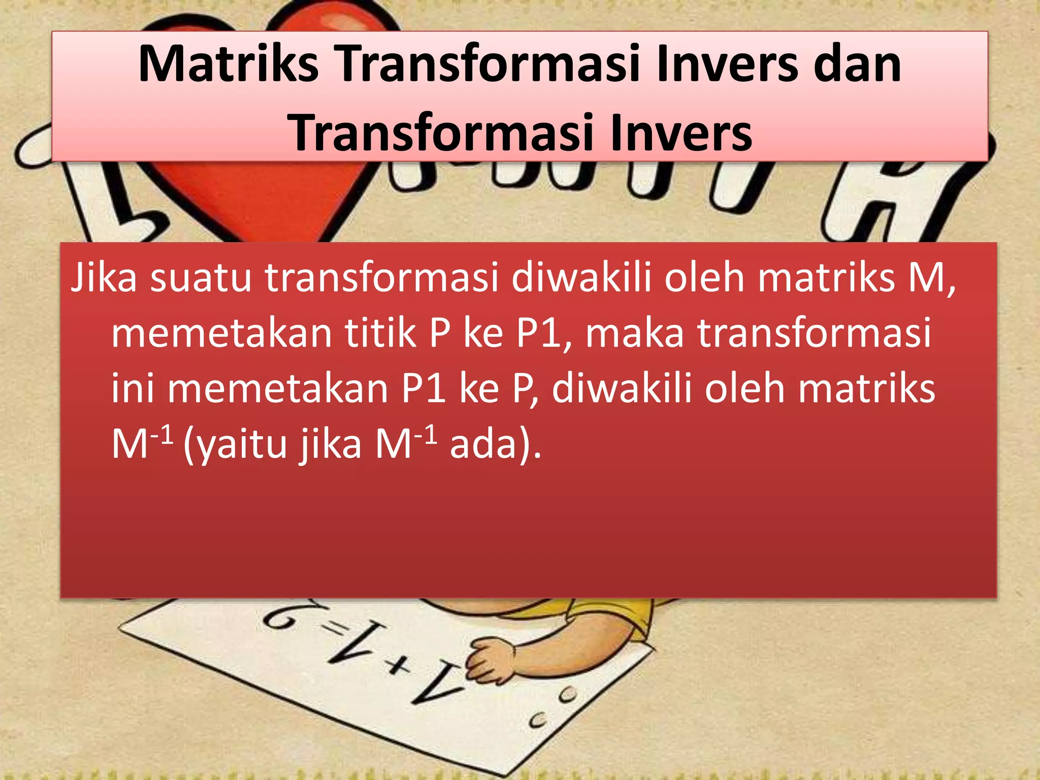 Matriks Transformasi Invers dan
Transformasi Invers
Jika suatu transformasi diwakili oleh matriks M,
memetakan titik P ke P1, maka transformasi
ini memetakan P1 ke P, diwakili oleh matriks
M-1 (yaitu jika M-1 ada).
 