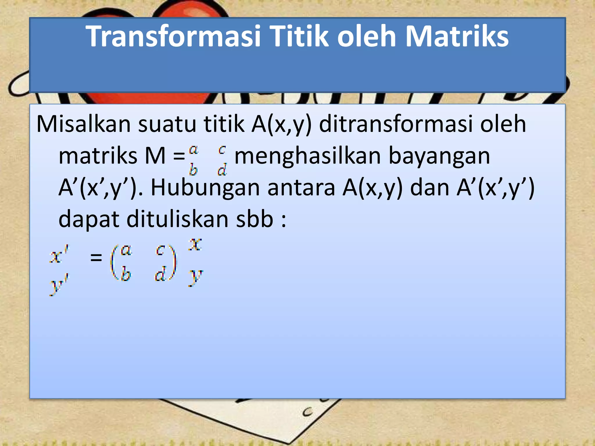 Transformasi Titik oleh Matriks
Misalkan suatu titik A(x,y) ditransformasi oleh
matriks M = menghasilkan bayangan
A’(x’,y’). Hubungan antara A(x,y) dan A’(x’,y’)
dapat dituliskan sbb :
=
 