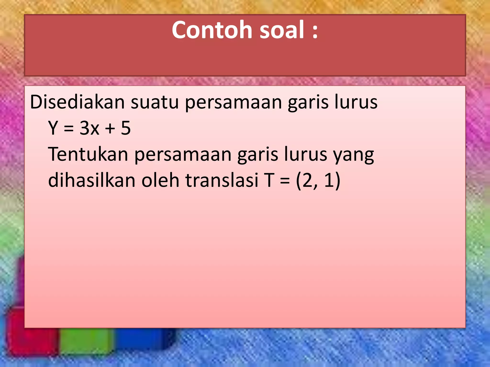 Contoh soal :
Disediakan suatu persamaan garis lurus
Y = 3x + 5
Tentukan persamaan garis lurus yang
dihasilkan oleh translasi T = (2, 1)
 