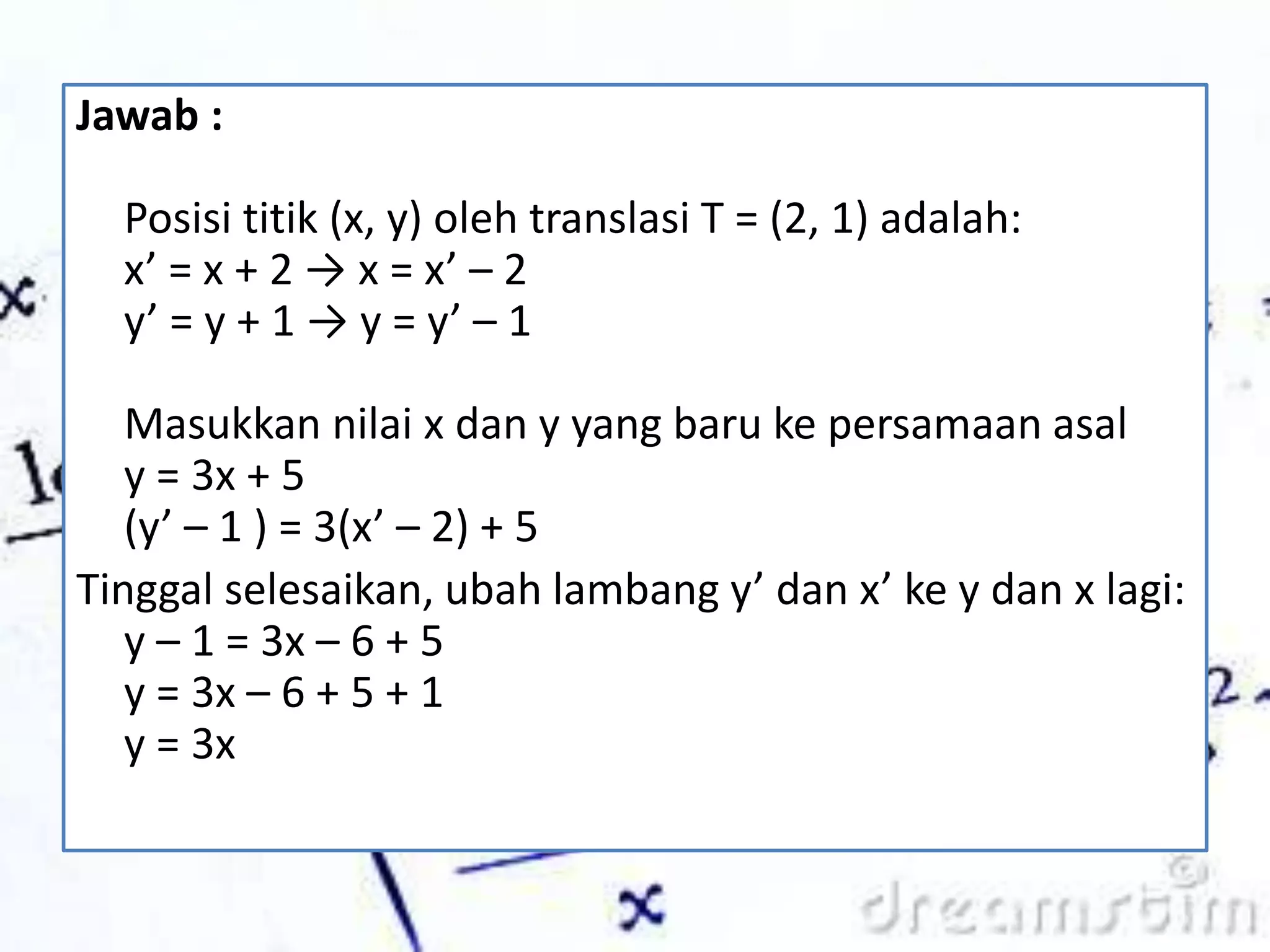 Jawab :
Posisi titik (x, y) oleh translasi T = (2, 1) adalah:
x’ = x + 2 → x = x’ – 2
y’ = y + 1 → y = y’ – 1
Masukkan nilai x dan y yang baru ke persamaan asal
y = 3x + 5
(y’ – 1 ) = 3(x’ – 2) + 5
Tinggal selesaikan, ubah lambang y’ dan x’ ke y dan x lagi:
y – 1 = 3x – 6 + 5
y = 3x – 6 + 5 + 1
y = 3x
 