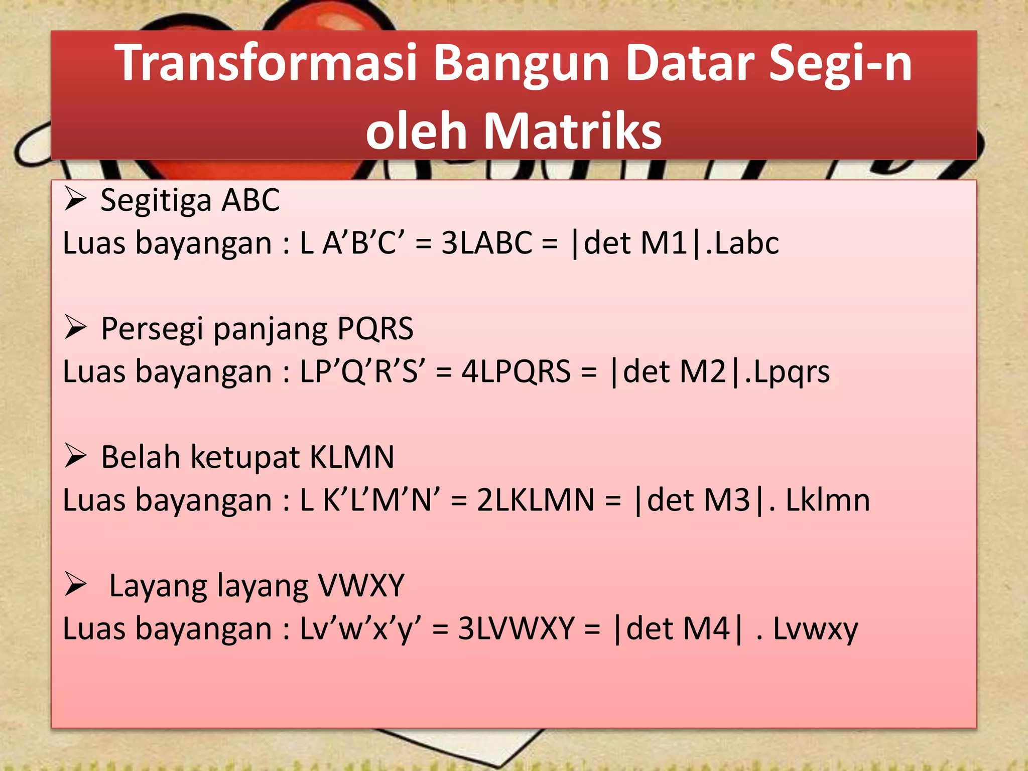 Transformasi Bangun Datar Segi-n
oleh Matriks
 Segitiga ABC
Luas bayangan : L A’B’C’ = 3LABC = |det M1|.Labc
 Persegi panjang PQRS
Luas bayangan : LP’Q’R’S’ = 4LPQRS = |det M2|.Lpqrs
 Belah ketupat KLMN
Luas bayangan : L K’L’M’N’ = 2LKLMN = |det M3|. Lklmn
 Layang layang VWXY
Luas bayangan : Lv’w’x’y’ = 3LVWXY = |det M4| . Lvwxy
 