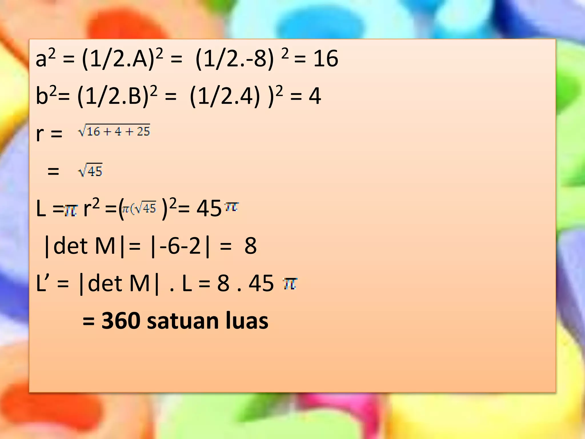 a2 = (1/2.A)2 = (1/2.-8) 2 = 16
b2= (1/2.B)2 = (1/2.4) )2 = 4
r =
=
L = r2 =( )2= 45
|det M|= |-6-2| = 8
L’ = |det M| . L = 8 . 45
= 360 satuan luas
 