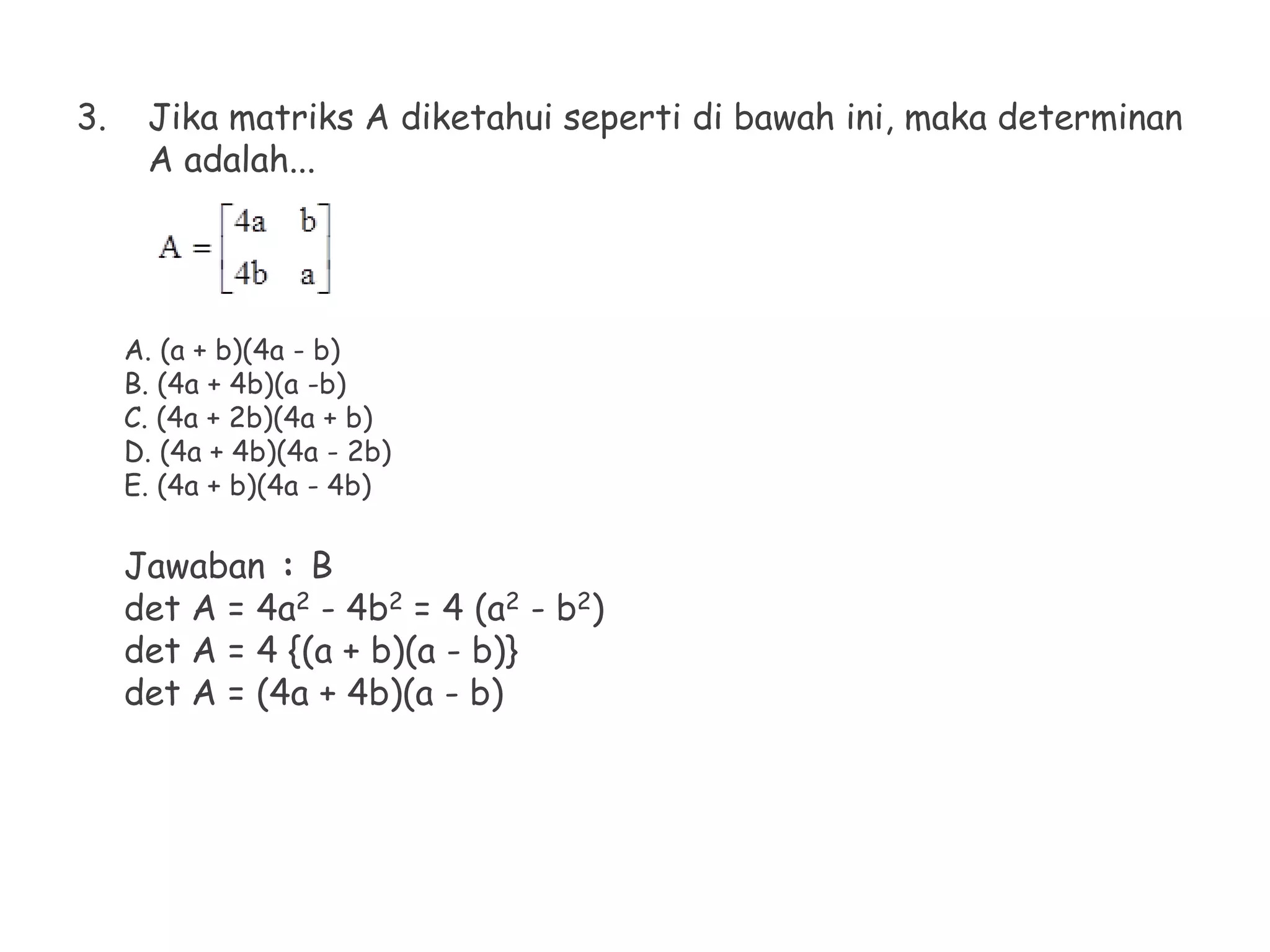 3. Jika matriks A diketahui seperti di bawah ini, maka determinan
A adalah...
A. (a + b)(4a - b)
B. (4a + 4b)(a -b)
C. (4a + 2b)(4a + b)
D. (4a + 4b)(4a - 2b)
E. (4a + b)(4a - 4b)
Jawaban : B
det A = 4a2 - 4b2 = 4 (a2 - b2)
det A = 4 {(a + b)(a - b)}
det A = (4a + 4b)(a - b)
 