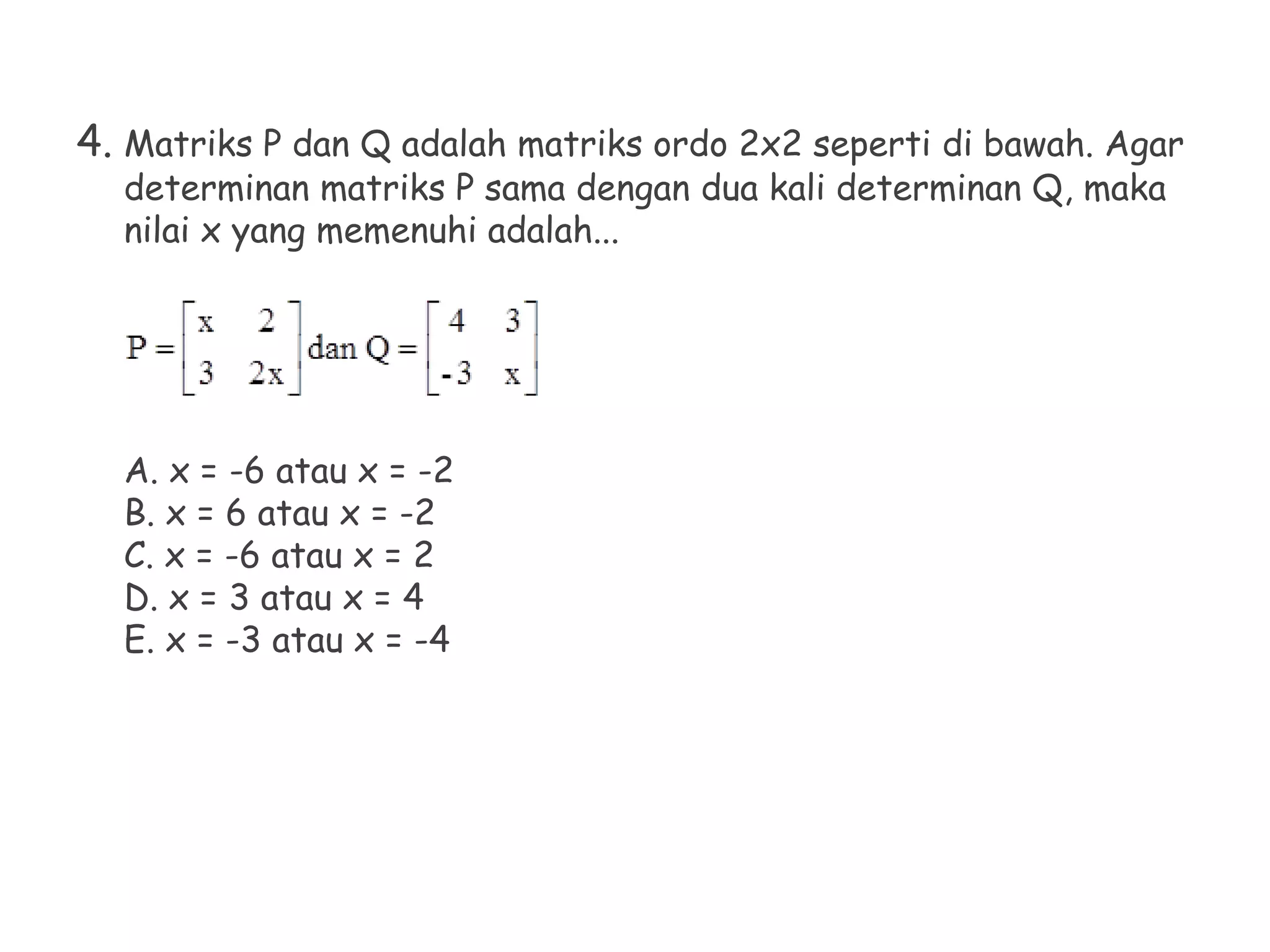 4. Matriks P dan Q adalah matriks ordo 2x2 seperti di bawah. Agar
determinan matriks P sama dengan dua kali determinan Q, maka
nilai x yang memenuhi adalah...
A. x = -6 atau x = -2
B. x = 6 atau x = -2
C. x = -6 atau x = 2
D. x = 3 atau x = 4
E. x = -3 atau x = -4
 