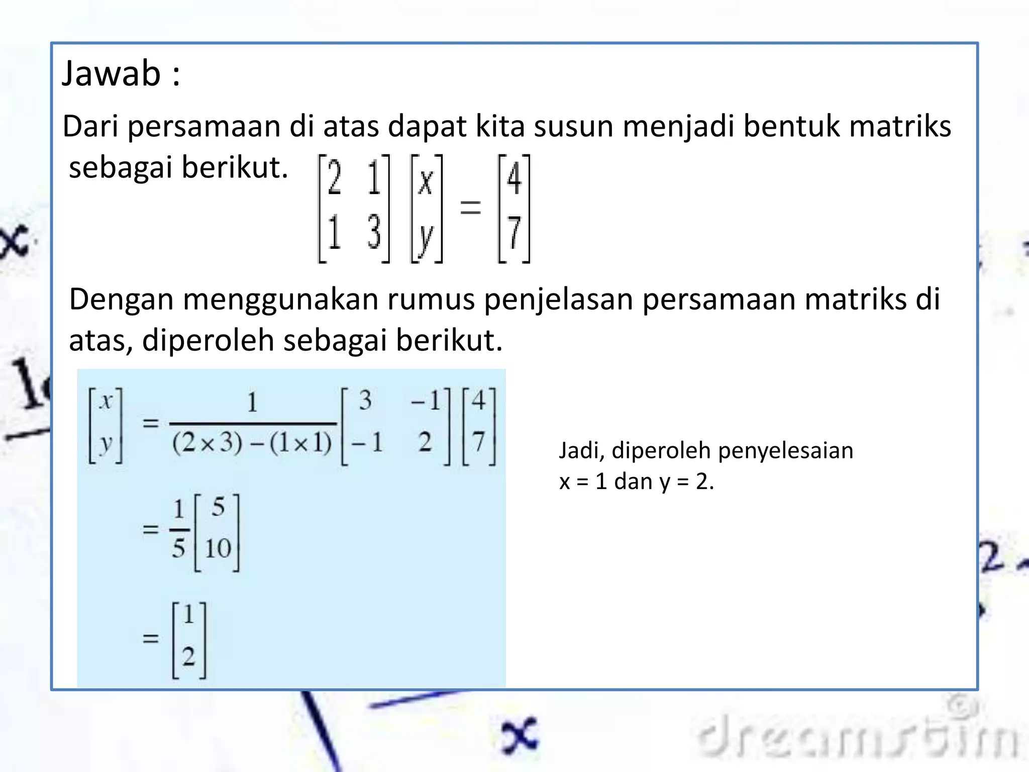 Jawab :
Dari persamaan di atas dapat kita susun menjadi bentuk matriks
sebagai berikut.
Dengan menggunakan rumus penjelasan persamaan matriks di
atas, diperoleh sebagai berikut.
Jadi, diperoleh penyelesaian
x = 1 dan y = 2.
 