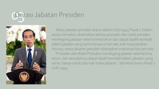 03
Durasi Jabatan Presiden
Masa jabatan presiden diatur dalam UUD 1945 Pasal 7. Dalam
aturan tersebut, disebutkan bahwa presiden dan wakil presiden
memegang jabatan selama lima tahun dan dapat dipilih kembali
dalam jabatan yang sama hanya untuk satu kali masa jabatan.
Artinya, masa jabatan presiden ditetapkan maksimal dua periode.
"Presiden danWakil Presiden memegang jabatan selama lima
tahun, dan sesudahnya dapat dipilih kembali dalam jabatan yang
sama, hanya untuk satu kali masa jabatan," demikian bunyi Pasal 7
UUD 1945.
10
 