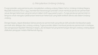 Fungsi presiden yang pertama yaitu menjalankan undang-undang. Dalam hal ini, Undang-Undang Negara
Republik IndonesiaTahun 1945 memberikan kewenangan presiden untuk membuat peraturan pemerintah
sesuai dengan ketentuan yang tercantum dalam UUD 1945 pasal 5 ayat 2. Fungsi peraturan pemerintah ini
berguna untuk mengatur pelaksanaan ketentuan-ketentuan yang telah terlebih dahulu ada dalam Undang-
undang.
Dengan begitu, dapat dikatakan bahwa peraturan pemerintah yang dibuat oleh presiden berdasarkan pada
perintah atau delegasi dari undang-undang.Tugas presiden dalam membuat peraturan pemerintah ini terlepas
dari pengawasan legislatif. Meskipun begitu, jika terdapat hal yang bertentangan dengan undang-undang dapat
dilakukan pengujian melalui MahkamahAgung.
1). Menjalankan Undang-Undang
 