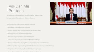 05
Visi Dan Misi
Presiden
Terwujudnya Indonesia Maju yang Berdaulat, Mandiri, dan
Berkepribadian Berdasarkan Gotong Royong
Misi Presiden danWakil Presiden Republik Indonesia
1.Peningkatan Kualitas Manusian Indonesia
2.Struktur Ekonomi yang Produktif, Merata dan Berdaya Saing
3.Pembangunan yang Merata dan Berkeadilan
4.Mencapai Lingkungan Hidup yang Berkelanjutan
5.Kemajuan Budaya yang Mencerminkan Kepribadian Bangsa
6.PenegakanSistem Hukum yang Bebas Korupsi, Bermartabat danTerpercaya
7.Perlindungan Bagi Segenap Bangsa dan Memberikan RasaAman pada SeluruhWarga
8.Pengelolaan Pemerintah yang Bersih, Efektif, danTerpercaya
16
 