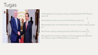 • 1) Mengajukan rancangan undang-undang kepada DPR [Pasal 5
ayat (1)].
2)
Menetapkan peraturan pemerintah [Pasal 5 ayat (2)].
3)
Mengangkat dan memberhentikan menteri-menteri negara (pasal
17).
4)
Membuat undang-undang bersama DPR [Pasal 20 ayat (2)].
5)
Mengajukan rancangan undang-undang anggaran pendapatan
dan belanja negara (APBN) [Pasal 23 ayat (2)].
7
Tugas
 