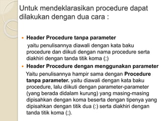 Untuk mendeklarasikan procedure dapat
dilakukan dengan dua cara :
 Header Procedure tanpa parameter
yaitu penulisannya diawali dengan kata baku
procedure dan diikuti dengan nama procedure serta
diakhiri dengan tanda titik koma (;)
 Header Procedure dengan menggunakan parameter
Yaitu penulisannya hampir sama dengan Procedure
tanpa parameter. yaitu diawali dengan kata baku
procedure, lalu diikuti dengan parameter-parameter
(yang berada didalam kurung) yang masing-masing
dipisahkan dengan koma beserta dengan tipenya yang
dipisahkan dengan titik dua (:) serta diakhiri dengan
tanda titik koma (;).
 
