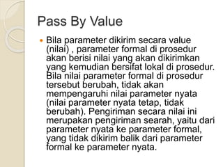 Pass By Value
 Bila parameter dikirim secara value
(nilai) , parameter formal di prosedur
akan berisi nilai yang akan dikirimkan
yang kemudian bersifat lokal di prosedur.
Bila nilai parameter formal di prosedur
tersebut berubah, tidak akan
mempengaruhi nilai parameter nyata
(nilai parameter nyata tetap, tidak
berubah). Pengiriman secara nilai ini
merupakan pengiriman searah, yaitu dari
parameter nyata ke parameter formal,
yang tidak dikirim balik dari parameter
formal ke parameter nyata.
 