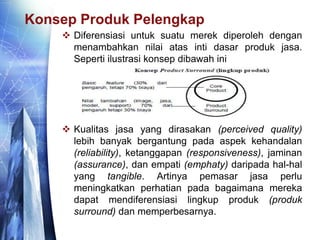 Konsep Produk Pelengkap
 Diferensiasi untuk suatu merek diperoleh dengan
menambahkan nilai atas inti dasar produk jasa.
Seperti ilustrasi konsep dibawah ini
 Kualitas jasa yang dirasakan (perceived quality)
lebih banyak bergantung pada aspek kehandalan
(reliability), ketanggapan (responsiveness), jaminan
(assurance), dan empati (emphaty) daripada hal-hal
yang tangible. Artinya pemasar jasa perlu
meningkatkan perhatian pada bagaimana mereka
dapat mendiferensiasi lingkup produk (produk
surround) dan memperbesarnya.
 