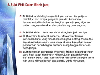 5. Bukti Fisik Dalam Bisnis jasa
 Bukti fisik adalah lingkungan fisik perusahaan tempat jasa
diciptakan dan tempat penyedia jasa dan konsumen
berinteraksi, ditambah unsur tangible apa saja yang digunkan
untuk mengomunikasikan atau pendukung peranan jasa.
 Bukti fisik dalam bisnis jasa dapat dibagi menjadi dua tipe:
a) Bukti penting (essential avidence). Merepresentasikan
keputusan kunci yang dibuat penyedia jasa tentang desain dan
layout suatu bangunan, jenis pesawat yang digunakan sebuah
perusahaan penerbangan, suasana ruang tunggu dokter dan
sebagainya.
b) Bukti tambahan (peripheral avidence). Memilik nilai independen
yang kecil tetapi menambah keberwujudan pada nilai yang
disediakan produk jasa. Contoh: tiket kereta yang menjadi tanda
hak untuk memanfaatkan jasa disuatu waktu kemudian.
 